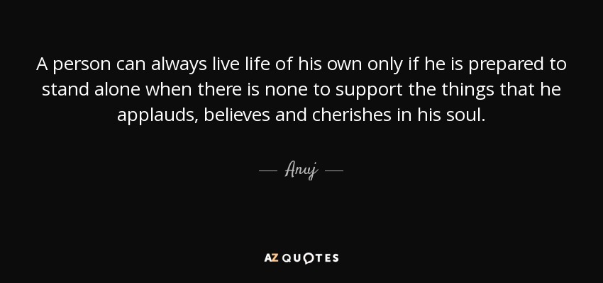 A person can always live life of his own only if he is prepared to stand alone when there is none to support the things that he applauds, believes and cherishes in his soul. - Anuj