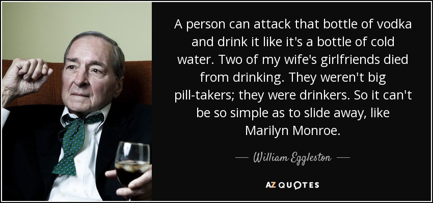 A person can attack that bottle of vodka and drink it like it's a bottle of cold water. Two of my wife's girlfriends died from drinking. They weren't big pill-takers; they were drinkers. So it can't be so simple as to slide away, like Marilyn Monroe. - William Eggleston