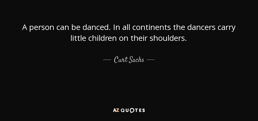 A person can be danced. In all continents the dancers carry little children on their shoulders. - Curt Sachs