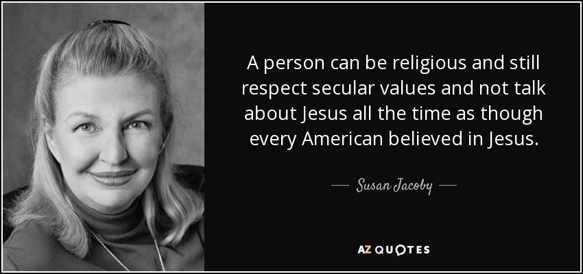 A person can be religious and still respect secular values and not talk about Jesus all the time as though every American believed in Jesus. - Susan Jacoby