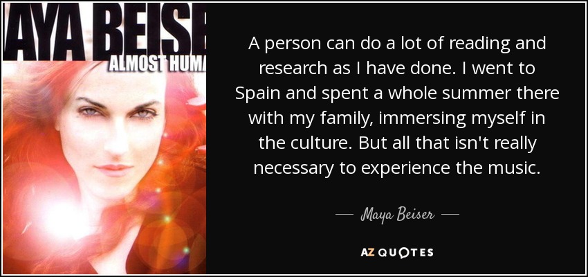 A person can do a lot of reading and research as I have done. I went to Spain and spent a whole summer there with my family, immersing myself in the culture. But all that isn't really necessary to experience the music. - Maya Beiser