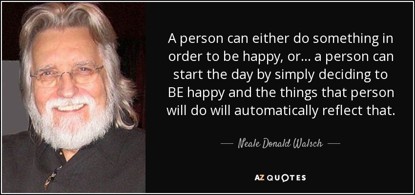 A person can either do something in order to be happy, or... a person can start the day by simply deciding to BE happy and the things that person will do will automatically reflect that. - Neale Donald Walsch