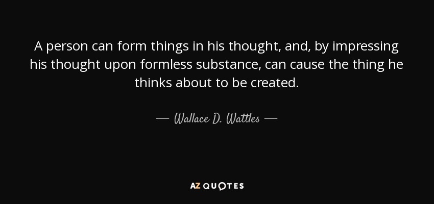A person can form things in his thought, and, by impressing his thought upon formless substance, can cause the thing he thinks about to be created. - Wallace D. Wattles