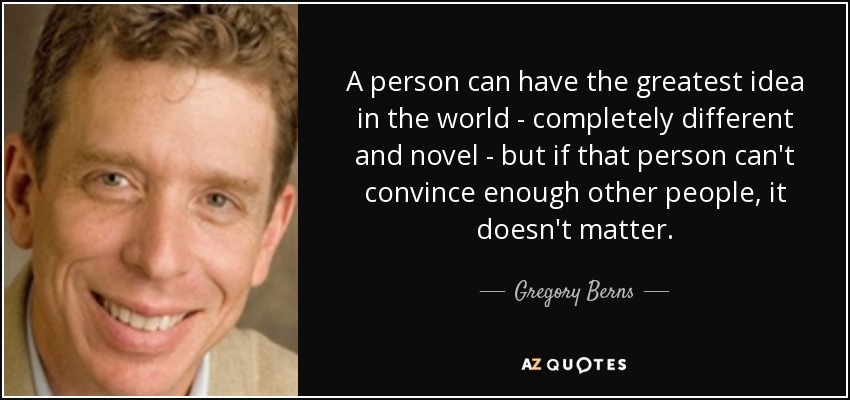 A person can have the greatest idea in the world - completely different and novel - but if that person can't convince enough other people, it doesn't matter. - Gregory Berns