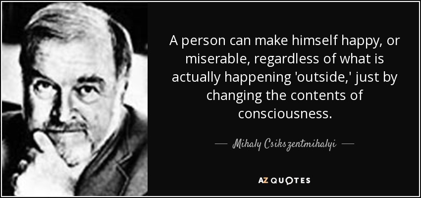 A person can make himself happy, or miserable, regardless of what is actually happening 'outside,' just by changing the contents of consciousness. - Mihaly Csikszentmihalyi