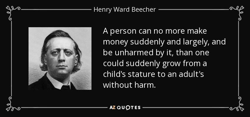 A person can no more make money suddenly and largely, and be unharmed by it, than one could suddenly grow from a child's stature to an adult's without harm. - Henry Ward Beecher