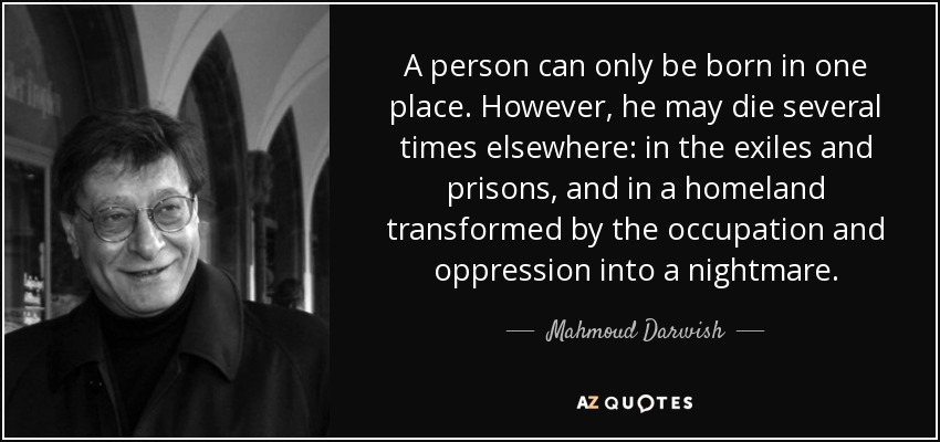 A person can only be born in one place. However, he may die several times elsewhere: in the exiles and prisons, and in a homeland transformed by the occupation and oppression into a nightmare. - Mahmoud Darwish