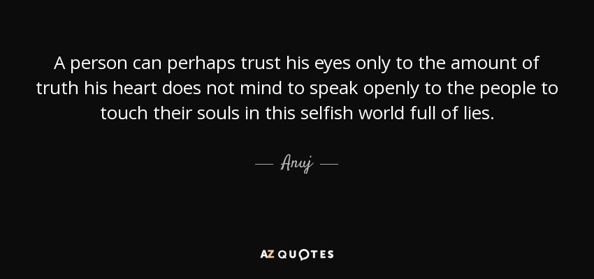 A person can perhaps trust his eyes only to the amount of truth his heart does not mind to speak openly to the people to touch their souls in this selfish world full of lies. - Anuj
