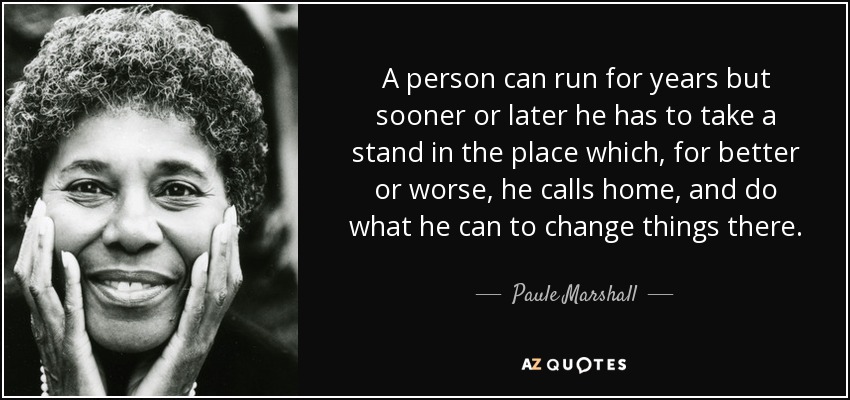 A person can run for years but sooner or later he has to take a stand in the place which, for better or worse, he calls home, and do what he can to change things there. - Paule Marshall