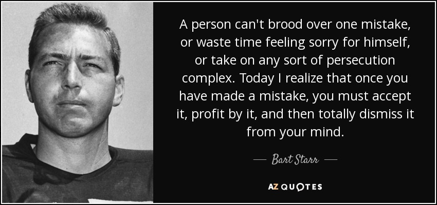 A person can't brood over one mistake, or waste time feeling sorry for himself, or take on any sort of persecution complex. Today I realize that once you have made a mistake, you must accept it, profit by it, and then totally dismiss it from your mind. - Bart Starr
