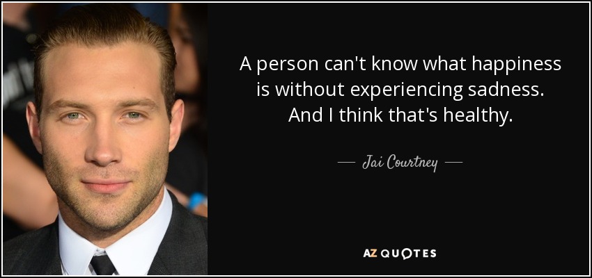 A person can't know what happiness is without experiencing sadness. And I think that's healthy. - Jai Courtney