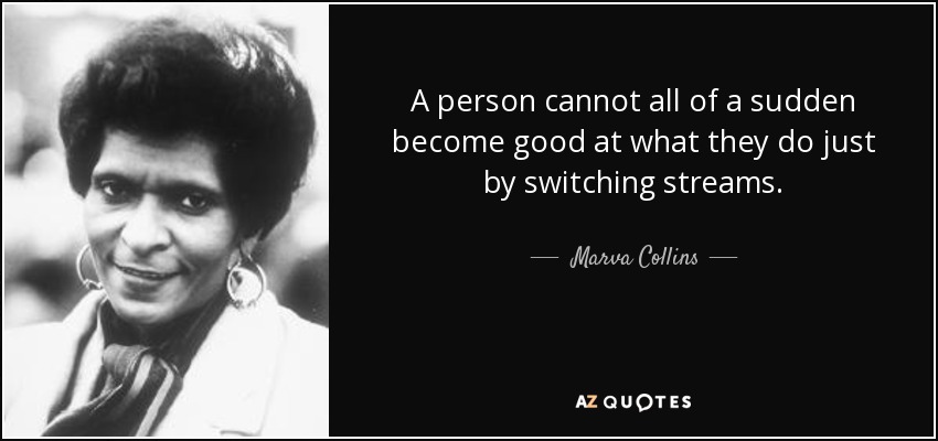A person cannot all of a sudden become good at what they do just by switching streams. - Marva Collins