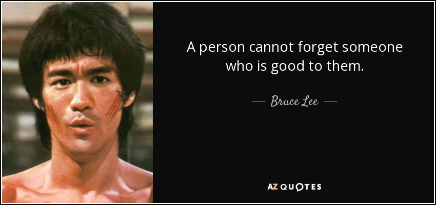 A person cannot forget someone who is good to them. - Bruce Lee