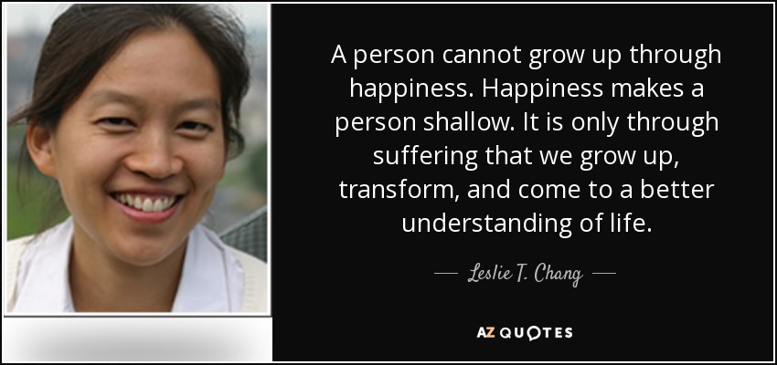 A person cannot grow up through happiness. Happiness makes a person shallow. It is only through suffering that we grow up, transform, and come to a better understanding of life. - Leslie T. Chang