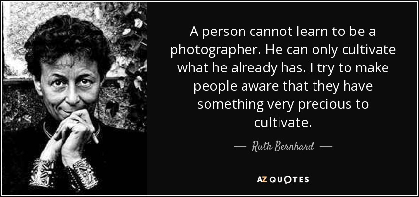 A person cannot learn to be a photographer. He can only cultivate what he already has. I try to make people aware that they have something very precious to cultivate. - Ruth Bernhard