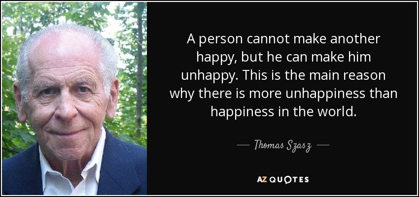 A person cannot make another happy, but he can make him unhappy. This is the main reason why there is more unhappiness than happiness in the world. - Thomas Szasz