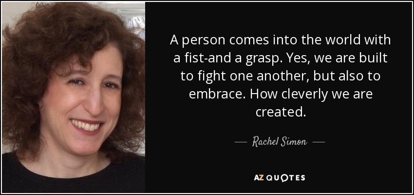 A person comes into the world with a fist-and a grasp. Yes, we are built to fight one another, but also to embrace. How cleverly we are created. - Rachel Simon