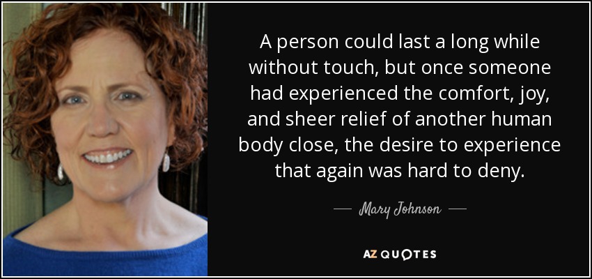 A person could last a long while without touch, but once someone had experienced the comfort, joy, and sheer relief of another human body close, the desire to experience that again was hard to deny. - Mary Johnson