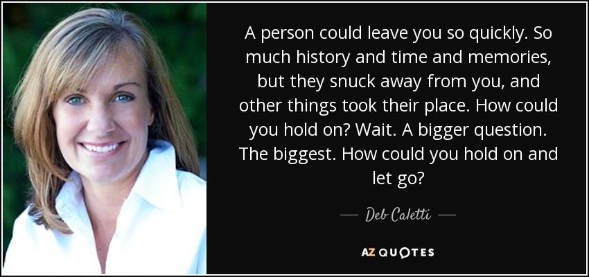 A person could leave you so quickly. So much history and time and memories, but they snuck away from you, and other things took their place. How could you hold on? Wait. A bigger question. The biggest. How could you hold on and let go? - Deb Caletti
