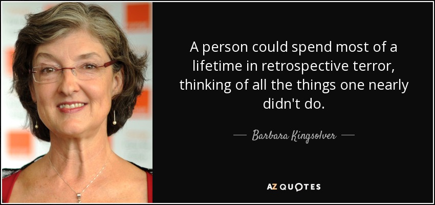 A person could spend most of a lifetime in retrospective terror, thinking of all the things one nearly didn't do. - Barbara Kingsolver