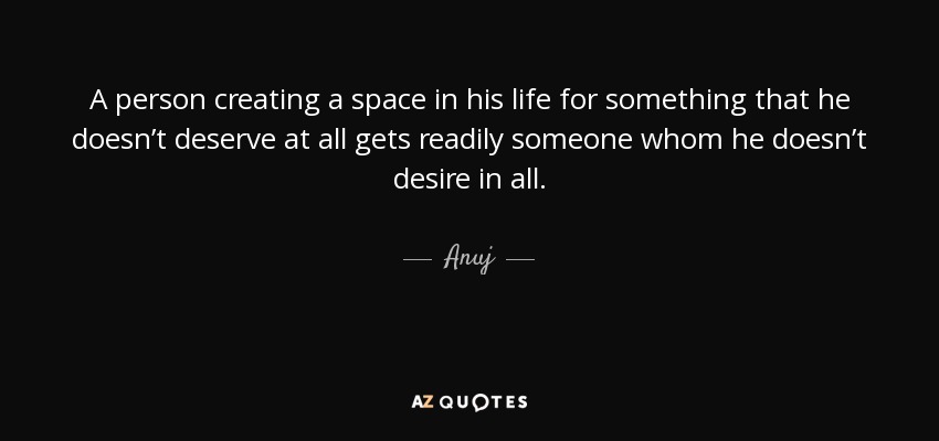 A person creating a space in his life for something that he doesn’t deserve at all gets readily someone whom he doesn’t desire in all. - Anuj
