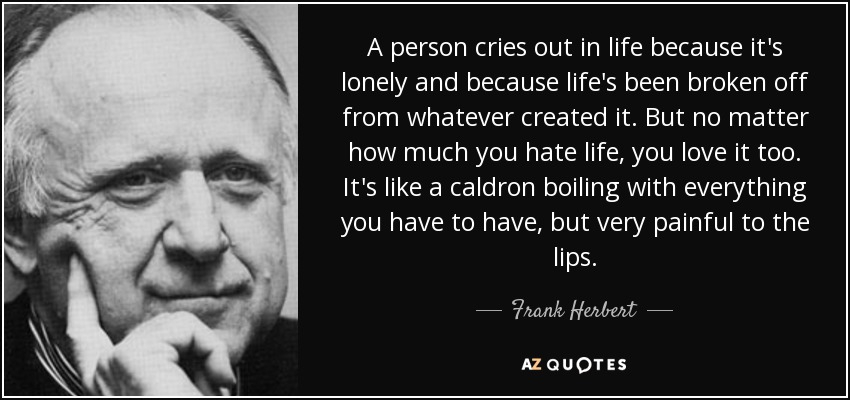 A person cries out in life because it's lonely and because life's been broken off from whatever created it. But no matter how much you hate life, you love it too. It's like a caldron boiling with everything you have to have, but very painful to the lips. - Frank Herbert