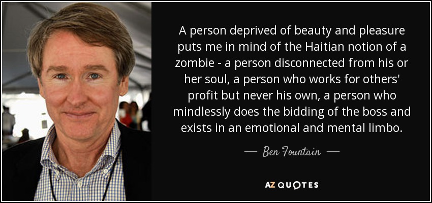 A person deprived of beauty and pleasure puts me in mind of the Haitian notion of a zombie - a person disconnected from his or her soul, a person who works for others' profit but never his own, a person who mindlessly does the bidding of the boss and exists in an emotional and mental limbo. - Ben Fountain