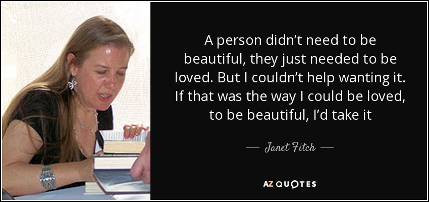 A person didn’t need to be beautiful, they just needed to be loved. But I couldn’t help wanting it. If that was the way I could be loved, to be beautiful, I’d take it - Janet Fitch