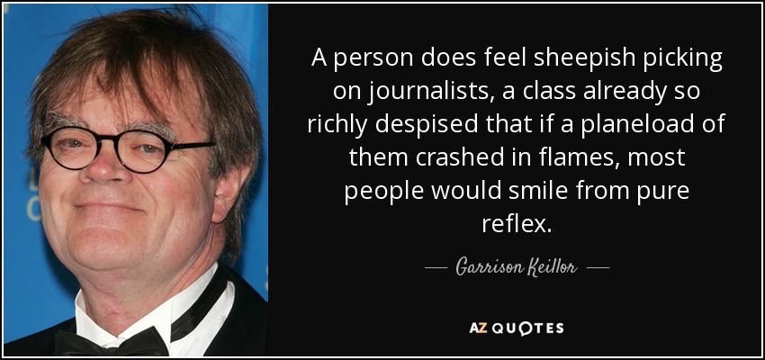 A person does feel sheepish picking on journalists, a class already so richly despised that if a planeload of them crashed in flames, most people would smile from pure reflex. - Garrison Keillor