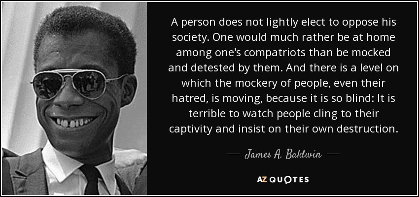 A person does not lightly elect to oppose his society. One would much rather be at home among one's compatriots than be mocked and detested by them. And there is a level on which the mockery of people, even their hatred, is moving, because it is so blind: It is terrible to watch people cling to their captivity and insist on their own destruction. - James A. Baldwin