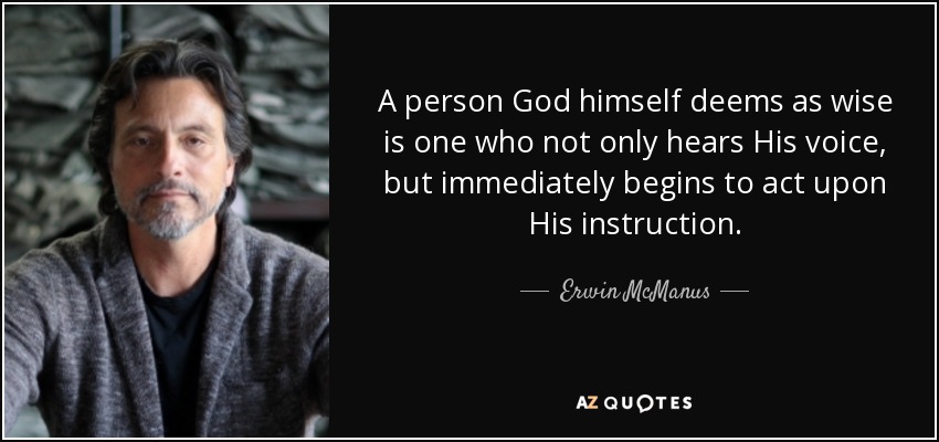 A person God himself deems as wise is one who not only hears His voice, but immediately begins to act upon His instruction. - Erwin McManus