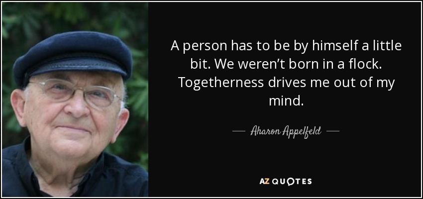 A person has to be by himself a little bit. We weren’t born in a flock. Togetherness drives me out of my mind. - Aharon Appelfeld