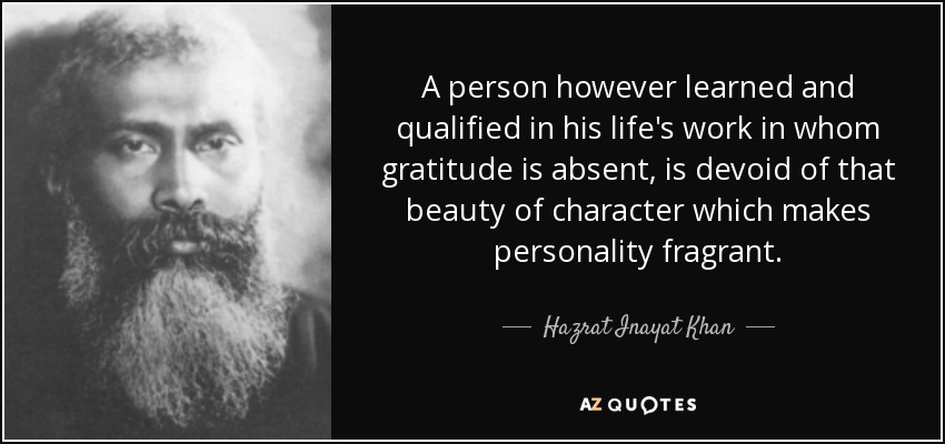 A person however learned and qualified in his life's work in whom gratitude is absent, is devoid of that beauty of character which makes personality fragrant. - Hazrat Inayat Khan
