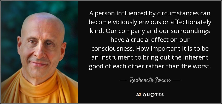 A person influenced by circumstances can become viciously envious or affectionately kind. Our company and our surroundings have a crucial effect on our consciousness. How important it is to be an instrument to bring out the inherent good of each other rather than the worst. - Radhanath Swami