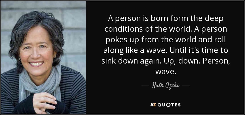 A person is born form the deep conditions of the world. A person pokes up from the world and roll along like a wave. Until it's time to sink down again. Up, down. Person, wave. - Ruth Ozeki