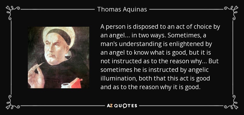 A person is disposed to an act of choice by an angel ... in two ways. Sometimes, a man's understanding is enlightened by an angel to know what is good, but it is not instructed as to the reason why ... But sometimes he is instructed by angelic illumination, both that this act is good and as to the reason why it is good. - Thomas Aquinas