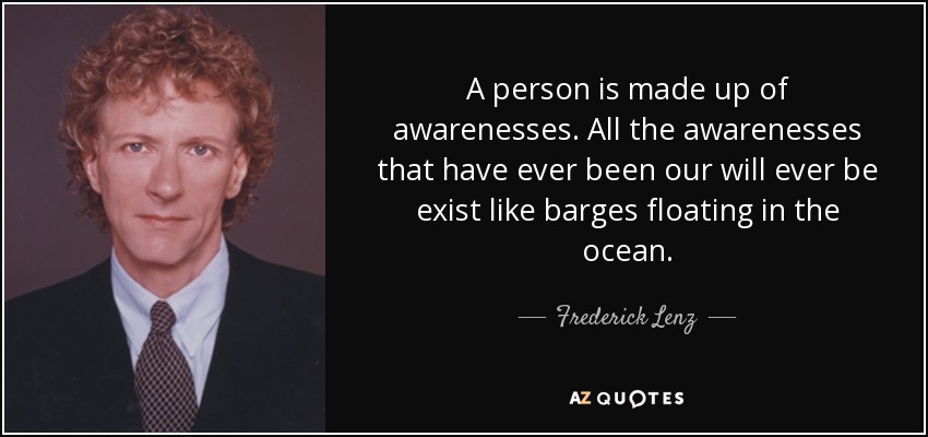 A person is made up of awarenesses. All the awarenesses that have ever been our will ever be exist like barges floating in the ocean. - Frederick Lenz