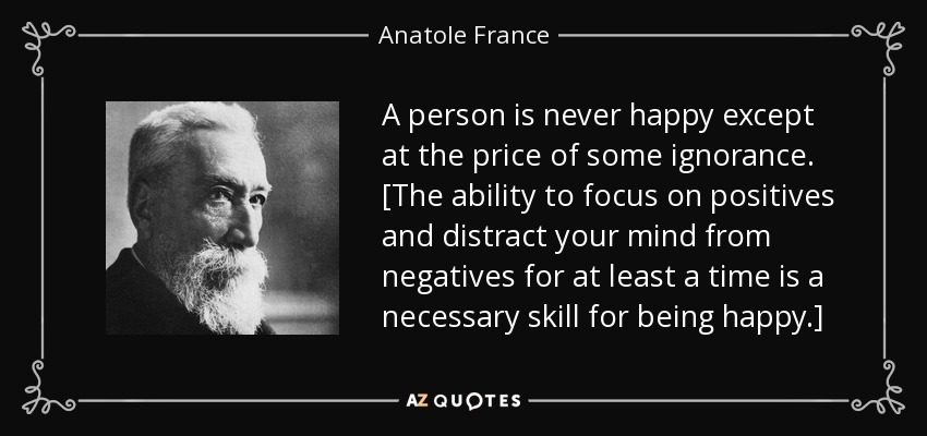 A person is never happy except at the price of some ignorance. [The ability to focus on positives and distract your mind from negatives for at least a time is a necessary skill for being happy.] - Anatole France