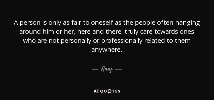 A person is only as fair to oneself as the people often hanging around him or her, here and there, truly care towards ones who are not personally or professionally related to them anywhere. - Anuj