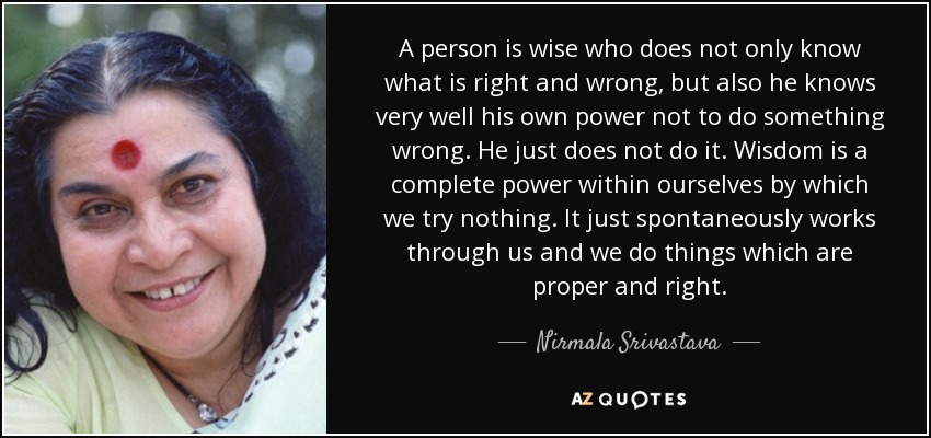 A person is wise who does not only know what is right and wrong, but also he knows very well his own power not to do something wrong. He just does not do it. Wisdom is a complete power within ourselves by which we try nothing. It just spontaneously works through us and we do things which are proper and right. - Nirmala Srivastava