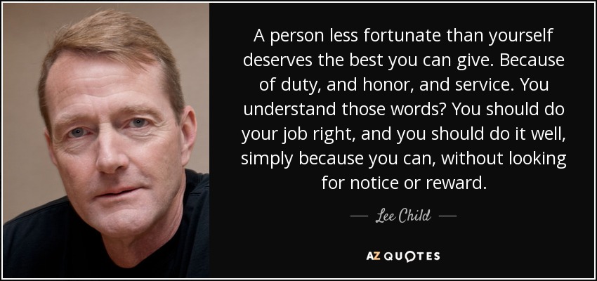 A person less fortunate than yourself deserves the best you can give. Because of duty, and honor, and service. You understand those words? You should do your job right, and you should do it well, simply because you can, without looking for notice or reward. - Lee Child