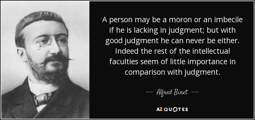 A person may be a moron or an imbecile if he is lacking in judgment; but with good judgment he can never be either. Indeed the rest of the intellectual faculties seem of little importance in comparison with judgment. - Alfred Binet