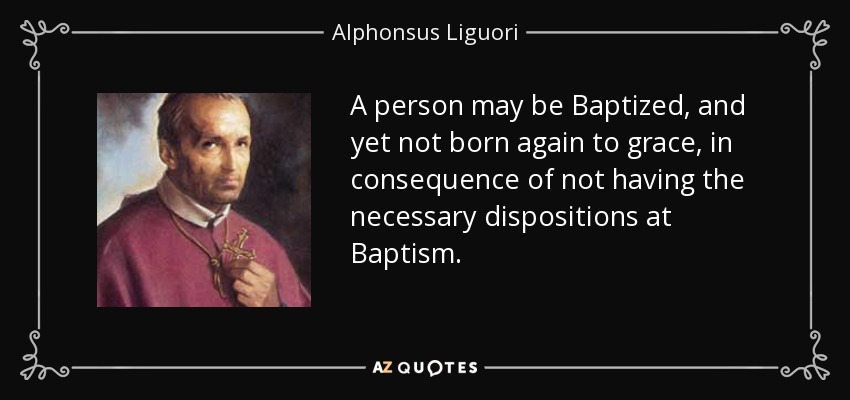 A person may be Baptized, and yet not born again to grace, in consequence of not having the necessary dispositions at Baptism. - Alphonsus Liguori
