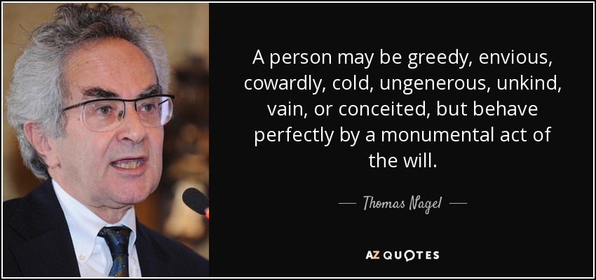 A person may be greedy, envious, cowardly, cold, ungenerous, unkind, vain, or conceited, but behave perfectly by a monumental act of the will. - Thomas Nagel