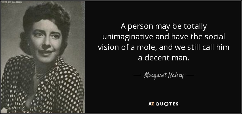 A person may be totally unimaginative and have the social vision of a mole, and we still call him a decent man. - Margaret Halsey