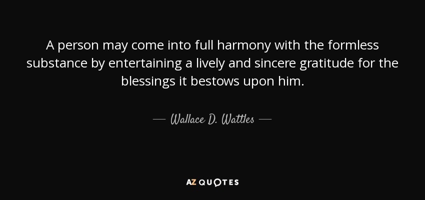 A person may come into full harmony with the formless substance by entertaining a lively and sincere gratitude for the blessings it bestows upon him. - Wallace D. Wattles