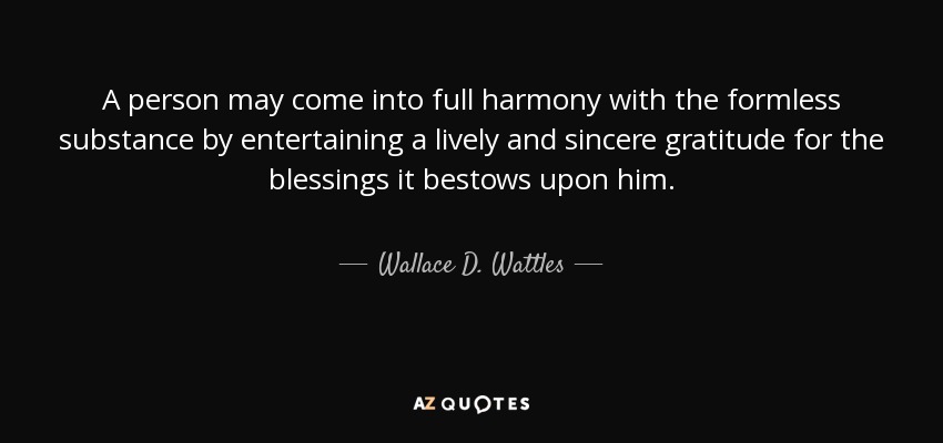 A person may come into full harmony with the formless substance by entertaining a lively and sincere gratitude for the blessings it bestows upon him. - Wallace D. Wattles
