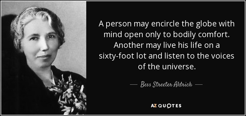 A person may encircle the globe with mind open only to bodily comfort. Another may live his life on a sixty-foot lot and listen to the voices of the universe. - Bess Streeter Aldrich