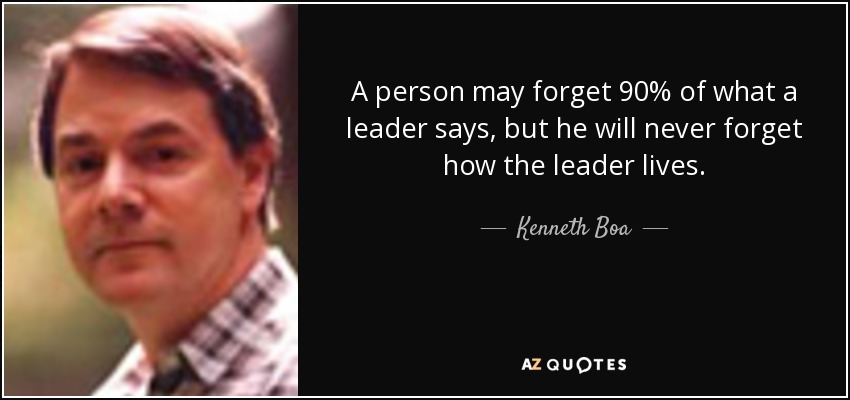 A person may forget 90% of what a leader says, but he will never forget how the leader lives. - Kenneth Boa