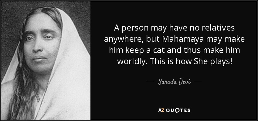 A person may have no relatives anywhere, but Mahamaya may make him keep a cat and thus make him worldly. This is how She plays! - Sarada Devi